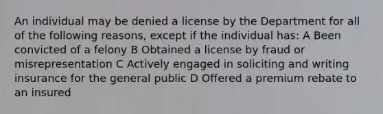 An individual may be denied a license by the Department for all of the following reasons, except if the individual has: A Been convicted of a felony B Obtained a license by fraud or misrepresentation C Actively engaged in soliciting and writing insurance for the general public D Offered a premium rebate to an insured