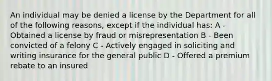 An individual may be denied a license by the Department for all of the following reasons, except if the individual has: A - Obtained a license by fraud or misrepresentation B - Been convicted of a felony C - Actively engaged in soliciting and writing insurance for the general public D - Offered a premium rebate to an insured