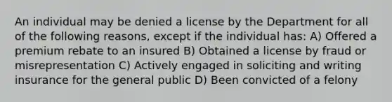 An individual may be denied a license by the Department for all of the following reasons, except if the individual has: A) Offered a premium rebate to an insured B) Obtained a license by fraud or misrepresentation C) Actively engaged in soliciting and writing insurance for the general public D) Been convicted of a felony