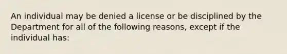 An individual may be denied a license or be disciplined by the Department for all of the following reasons, except if the individual has: