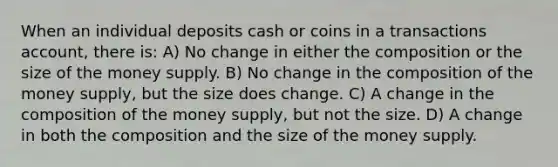 When an individual deposits cash or coins in a transactions account, there is: A) No change in either the composition or the size of the money supply. B) No change in the composition of the money supply, but the size does change. C) A change in the composition of the money supply, but not the size. D) A change in both the composition and the size of the money supply.