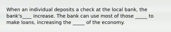 When an individual deposits a check at the local bank, the bank's____ increase. The bank can use most of those _____ to make loans, increasing the _____ of the economy.