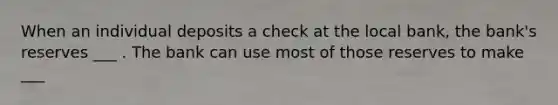 When an individual deposits a check at the local bank, the bank's reserves ___ . The bank can use most of those reserves to make ___