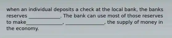 when an individual deposits a check at the local bank, the banks reserves _____________. The bank can use most of those reserves to make_______________, ________________, the supply of money in the economy.