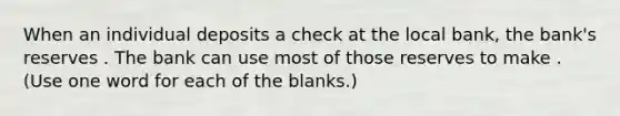 When an individual deposits a check at the local bank, the bank's reserves . The bank can use most of those reserves to make . (Use one word for each of the blanks.)