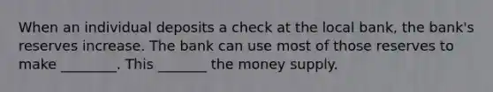 When an individual deposits a check at the local bank, the bank's reserves increase. The bank can use most of those reserves to make ________. This _______ the money supply.