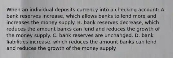 When an individual deposits currency into a checking account: A. bank reserves increase, which allows banks to lend more and increases the money supply. B. bank reserves decrease, which reduces the amount banks can lend and reduces the growth of the money supply. C. bank reserves are unchanged. D. bank liabilities increase, which reduces the amount banks can lend and reduces the growth of the money supply