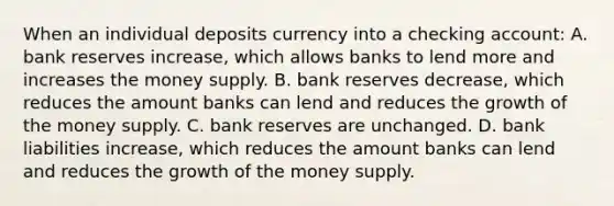 When an individual deposits currency into a checking account: A. bank reserves increase, which allows banks to lend more and increases the money supply. B. bank reserves decrease, which reduces the amount banks can lend and reduces the growth of the money supply. C. bank reserves are unchanged. D. bank liabilities increase, which reduces the amount banks can lend and reduces the growth of the money supply.