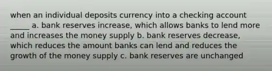 when an individual deposits currency into a checking account _____ a. bank reserves increase, which allows banks to lend more and increases the money supply b. bank reserves decrease, which reduces the amount banks can lend and reduces the growth of the money supply c. bank reserves are unchanged