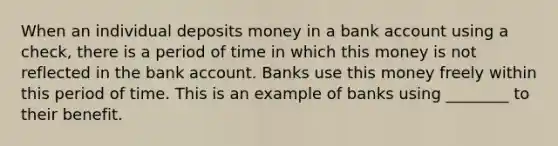 When an individual deposits money in a bank account using a check, there is a period of time in which this money is not reflected in the bank account. Banks use this money freely within this period of time. This is an example of banks using ________ to their benefit.