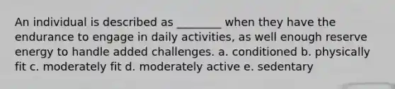 An individual is described as ________ when they have the endurance to engage in daily activities, as well enough reserve energy to handle added challenges. a. conditioned b. physically fit c. moderately fit d. moderately active e. sedentary