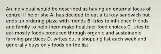 An individual would be described as having an external locus of control if he or she A. has decided to eat a turkey sandwich but ends up ordering pizza with friends B. tries to influence friends and family to help them make healthier food choices C. tries to eat mostly foods produced through organic and sustainable farming practices D. writes out a shopping list each week and generally buys only foods on the list