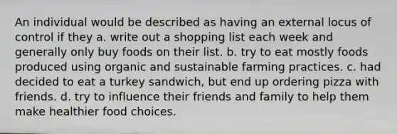 An individual would be described as having an external locus of control if they a. write out a shopping list each week and generally only buy foods on their list. b. try to eat mostly foods produced using organic and sustainable farming practices. c. had decided to eat a turkey sandwich, but end up ordering pizza with friends. d. try to influence their friends and family to help them make healthier food choices.