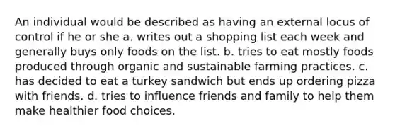 An individual would be described as having an external locus of control if he or she a. writes out a shopping list each week and generally buys only foods on the list. b. tries to eat mostly foods produced through organic and sustainable farming practices. c. has decided to eat a turkey sandwich but ends up ordering pizza with friends. d. tries to influence friends and family to help them make healthier food choices.