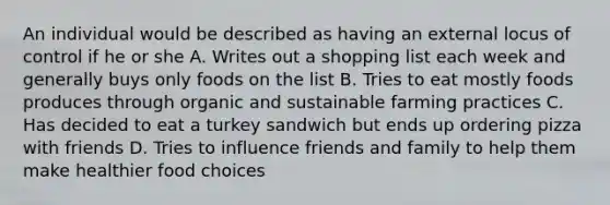 An individual would be described as having an external locus of control if he or she A. Writes out a shopping list each week and generally buys only foods on the list B. Tries to eat mostly foods produces through organic and sustainable farming practices C. Has decided to eat a turkey sandwich but ends up ordering pizza with friends D. Tries to influence friends and family to help them make healthier food choices