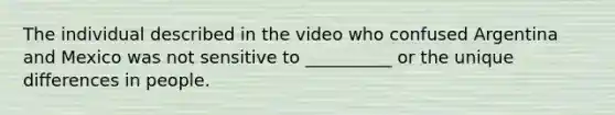 The individual described in the video who confused Argentina and Mexico was not sensitive to __________ or the unique differences in people.