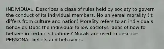 INDIVIDUAL. Describes a class of rules held by society to govern the conduct of its individual members. No universal morality (it differs from culture and nation) Morality refers to an individuals behavior. Does the individual follow societys ideas of how to behave in certain situations? Morals are used to describe PERSONAL beliefs and behaviors.