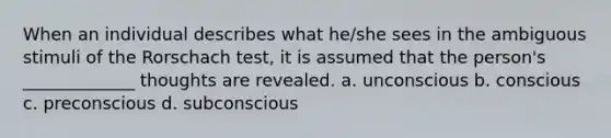 When an individual describes what he/she sees in the ambiguous stimuli of the Rorschach test, it is assumed that the person's _____________ thoughts are revealed. a. unconscious b. conscious c. preconscious d. subconscious