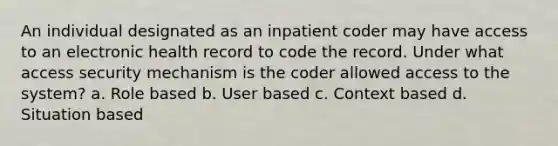 An individual designated as an inpatient coder may have access to an electronic health record to code the record. Under what access security mechanism is the coder allowed access to the system? a. Role based b. User based c. Context based d. Situation based