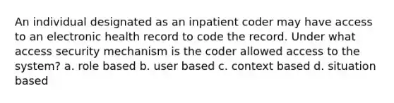 An individual designated as an inpatient coder may have access to an electronic health record to code the record. Under what access security mechanism is the coder allowed access to the system? a. role based b. user based c. context based d. situation based