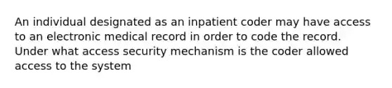 An individual designated as an inpatient coder may have access to an electronic medical record in order to code the record. Under what access security mechanism is the coder allowed access to the system