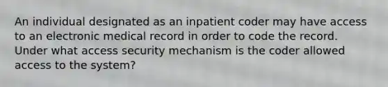 An individual designated as an inpatient coder may have access to an electronic medical record in order to code the record. Under what access security mechanism is the coder allowed access to the system?