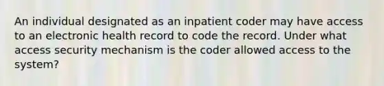 An individual designated as an inpatient coder may have access to an electronic health record to code the record. Under what access security mechanism is the coder allowed access to the system?