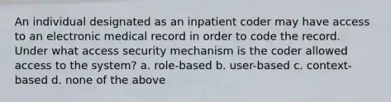 An individual designated as an inpatient coder may have access to an electronic medical record in order to code the record. Under what access security mechanism is the coder allowed access to the system? a. role-based b. user-based c. context-based d. none of the above