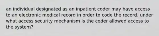 an individual designated as an inpatient coder may have access to an electronic medical record in order to code the record. under what access security mechanism is the coder allowed access to the system?