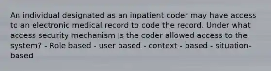 An individual designated as an inpatient coder may have access to an electronic medical record to code the record. Under what access security mechanism is the coder allowed access to the system? - Role based - user based - context - based - situation-based