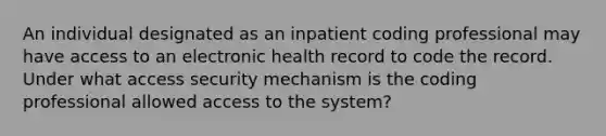 An individual designated as an inpatient coding professional may have access to an electronic health record to code the record. Under what access security mechanism is the coding professional allowed access to the system?