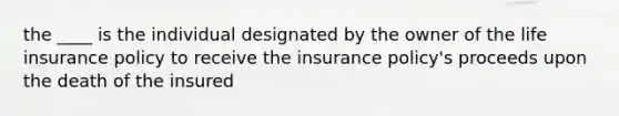 the ____ is the individual designated by the owner of the life insurance policy to receive the insurance policy's proceeds upon the death of the insured