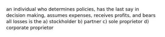 an individual who determines policies, has the last say in decision making, assumes expenses, receives profits, and bears all losses is the a) stockholder b) partner c) sole proprietor d) corporate proprietor