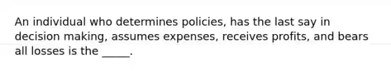 An individual who determines policies, has the last say in decision making, assumes expenses, receives profits, and bears all losses is the _____.