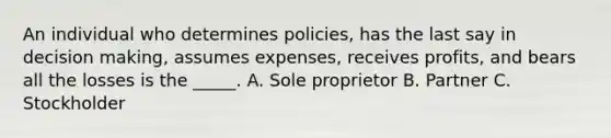 An individual who determines policies, has the last say in decision making, assumes expenses, receives profits, and bears all the losses is the _____. A. Sole proprietor B. Partner C. Stockholder