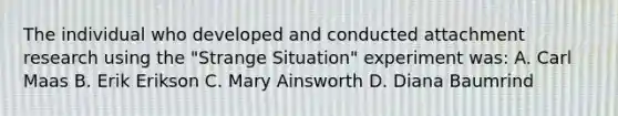 The individual who developed and conducted attachment research using the "Strange Situation" experiment was: A. Carl Maas B. Erik Erikson C. Mary Ainsworth D. Diana Baumrind