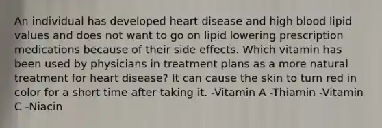 An individual has developed heart disease and high blood lipid values and does not want to go on lipid lowering prescription medications because of their side effects. Which vitamin has been used by physicians in treatment plans as a more natural treatment for heart disease? It can cause the skin to turn red in color for a short time after taking it. -Vitamin A -Thiamin -Vitamin C -Niacin