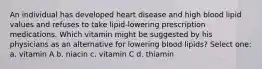 An individual has developed heart disease and high blood lipid values and refuses to take lipid-lowering prescription medications. Which vitamin might be suggested by his physicians as an alternative for lowering blood lipids? Select one: a. vitamin A b. niacin c. vitamin C d. thiamin