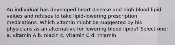 An individual has developed heart disease and high blood lipid values and refuses to take lipid-lowering prescription medications. Which vitamin might be suggested by his physicians as an alternative for lowering blood lipids? Select one: a. vitamin A b. niacin c. vitamin C d. thiamin