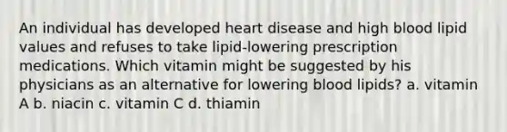 An individual has developed heart disease and high blood lipid values and refuses to take lipid-lowering prescription medications. Which vitamin might be suggested by his physicians as an alternative for lowering blood lipids? a. vitamin A b. niacin c. vitamin C d. thiamin