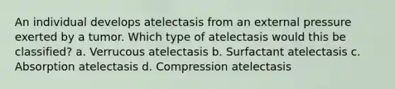 An individual develops atelectasis from an external pressure exerted by a tumor. Which type of atelectasis would this be classified? a. Verrucous atelectasis b. Surfactant atelectasis c. Absorption atelectasis d. Compression atelectasis