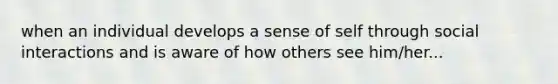 when an individual develops a sense of self through social interactions and is aware of how others see him/her...