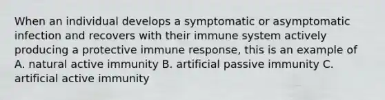 When an individual develops a symptomatic or asymptomatic infection and recovers with their immune system actively producing a protective immune response, this is an example of A. natural active immunity B. artificial passive immunity C. artificial active immunity