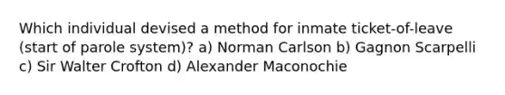 Which individual devised a method for inmate ticket-of-leave (start of parole system)? a) Norman Carlson b) Gagnon Scarpelli c) Sir Walter Crofton d) Alexander Maconochie