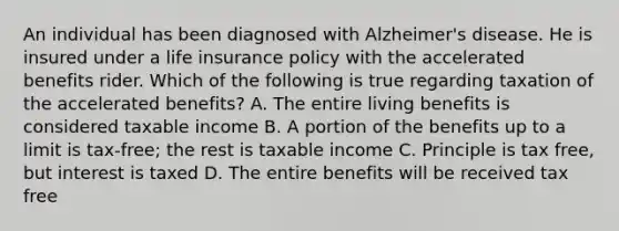 An individual has been diagnosed with Alzheimer's disease. He is insured under a life insurance policy with the accelerated benefits rider. Which of the following is true regarding taxation of the accelerated benefits? A. The entire living benefits is considered taxable income B. A portion of the benefits up to a limit is tax-free; the rest is taxable income C. Principle is tax free, but interest is taxed D. The entire benefits will be received tax free