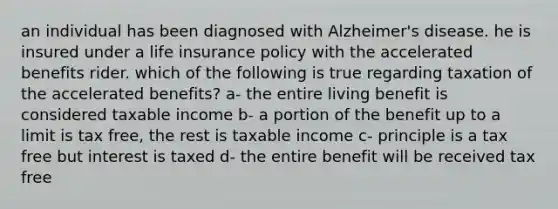 an individual has been diagnosed with Alzheimer's disease. he is insured under a life insurance policy with the accelerated benefits rider. which of the following is true regarding taxation of the accelerated benefits? a- the entire living benefit is considered taxable income b- a portion of the benefit up to a limit is tax free, the rest is taxable income c- principle is a tax free but interest is taxed d- the entire benefit will be received tax free