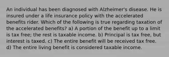 An individual has been diagnosed with Alzheimer's disease. He is insured under a life insurance policy with the accelerated benefits rider. Which of the following is true regarding taxation of the accelerated benefits? a) A portion of the benefit up to a limit is tax free; the rest is taxable income. b) Principal is tax free, but interest is taxed. c) The entire benefit will be received tax free. d) The entire living benefit is considered taxable income.