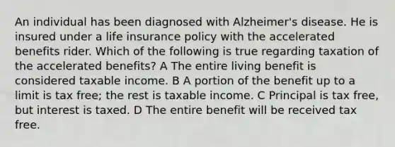 An individual has been diagnosed with Alzheimer's disease. He is insured under a life insurance policy with the accelerated benefits rider. Which of the following is true regarding taxation of the accelerated benefits? A The entire living benefit is considered taxable income. B A portion of the benefit up to a limit is tax free; the rest is taxable income. C Principal is tax free, but interest is taxed. D The entire benefit will be received tax free.