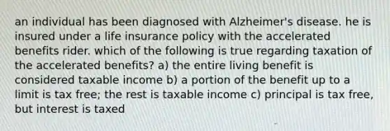 an individual has been diagnosed with Alzheimer's disease. he is insured under a life insurance policy with the accelerated benefits rider. which of the following is true regarding taxation of the accelerated benefits? a) the entire living benefit is considered taxable income b) a portion of the benefit up to a limit is tax free; the rest is taxable income c) principal is tax free, but interest is taxed