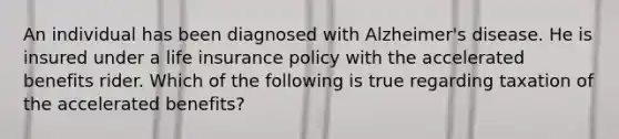 An individual has been diagnosed with Alzheimer's disease. He is insured under a life insurance policy with the accelerated benefits rider. Which of the following is true regarding taxation of the accelerated benefits?